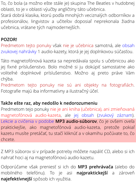 To, �o bola (a mo�no e�te st�le je) skupina The Beatles v hudobnej oblasti, to je v oblasti v�u�by angli�tiny t�to u�ebnica. Star� dobr� klasika, ktor� pod�a mnoh�ch veciznal�ch odborn�kov a profesion�lov, lingvistov a u�ite�ov doposia� neprekonala �iadna u�ebnica, vr�tane t�ch najmodernej��ch.  POZOR! Predmetom tejto ponuky v�ak nie je u�ebnica samotn�, ale obsah zvukovej nahr�vky 1 audio-kazety, ktor� je jej doplnkovou s��as�ou.  T�to magnetof�nov� kazeta sa nepred�vala spolu s u�ebnicou ako jej fixn� pr�slu�enstvo. Bolo mo�n� si ju dok�pi� samostatne ako volite�n� doplnkov� pr�slu�enstvo. Mo�no aj preto pr�ve V�m ch�ba. Predmetom tejto ponuky nie s� ani objekty na fotografi�ch. Fotografie maj� iba informat�vny a ilustra�n� ��el.  Tak�e e�te raz, aby nedo�lo k nedorozumeniu Predmetom tejo ponuky nie je ani kniha (u�ebnica), ani zmie�ovan� magnetof�nov� audio-kazeta, ale jej obsah (zvukov� z�znam). Lekcie a cvi�enia v podobe MP3 audio-s�borov, �o je ov�em ove�a praktickej�ie, ako magnetof�nov� audio-kazeta, preto�e pokia� kazetu mus�te pret��a�, tu sta�� klikn�� a v okamihu po��vate to, �o chcete.  Z MP3 s�borov si v pr�pade potreby m��ete nap�li� CD, alebo si ich nahra� hoci aj na magnetof�nov� audio-kazetu.  Odpor��ame v�ak prenies� si ich do MP3 prehr�va�a (alebo do mobiln�ho telef�nu). To je asi najpraktickej�� a z�rove� najefekt�vnej�� sp�sob ich vyu�itia.